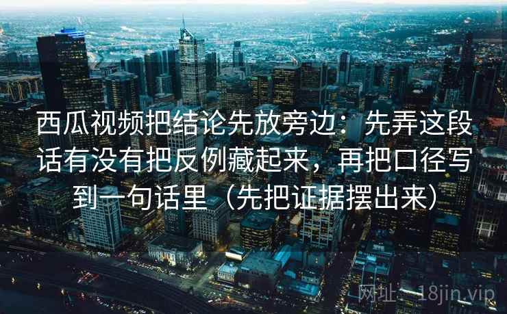 西瓜视频把结论先放旁边:先弄这段话有没有把反例藏起来,再把口径写到一句话里(先把证据摆出来) 西瓜视频把结论先放旁边:先弄这段话有没有把反例藏起来,再把口径写到一句话里(先把证据摆出来)